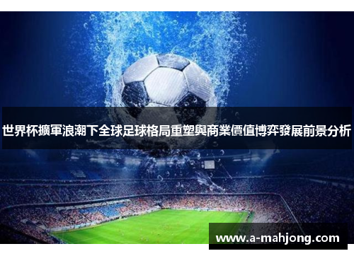 世界杯擴軍浪潮下全球足球格局重塑與商業價值博弈發展前景分析 世界杯擴軍浪潮下全球足球格局重塑與商業價值博弈發展前景分析