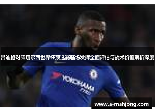 吕迪格对阵切尔西世界杯预选赛临场发挥全面评估与战术价值解析深度 吕迪格对阵切尔西世界杯预选赛临场发挥全面评估与战术价值解析深度