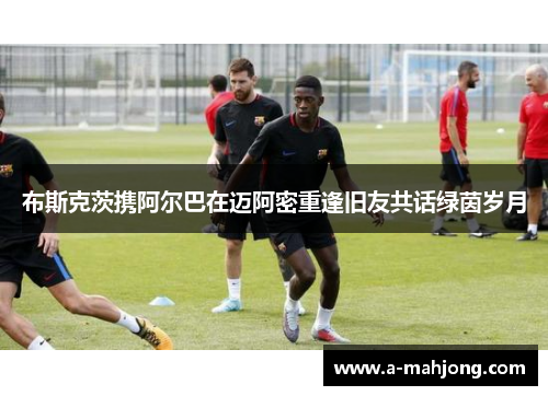 布斯克茨携阿尔巴在迈阿密重逢旧友共话绿茵岁月