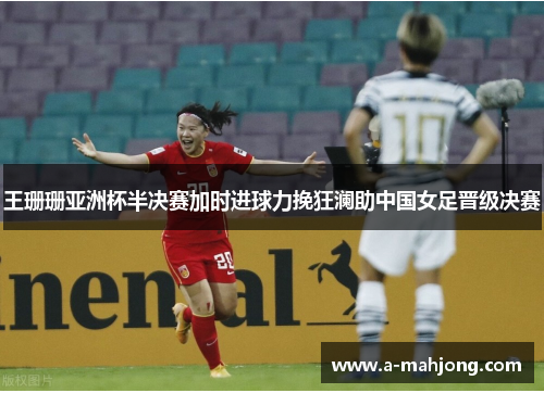 王珊珊亚洲杯半决赛加时进球力挽狂澜助中国女足晋级决赛 王珊珊亚洲杯半决赛加时进球力挽狂澜助中国女足晋级决赛
