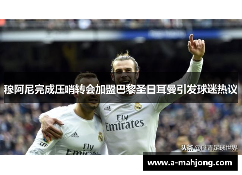 穆阿尼完成压哨转会加盟巴黎圣日耳曼引发球迷热议 穆阿尼完成压哨转会加盟巴黎圣日耳曼引发球迷热议