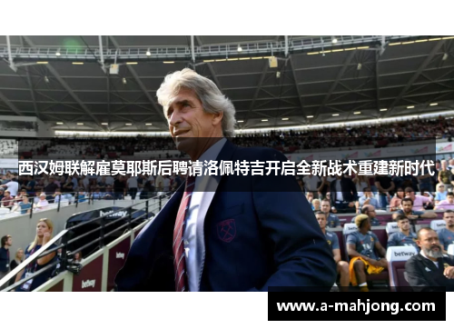 西汉姆联解雇莫耶斯后聘请洛佩特吉开启全新战术重建新时代 西汉姆联解雇莫耶斯后聘请洛佩特吉开启全新战术重建新时代