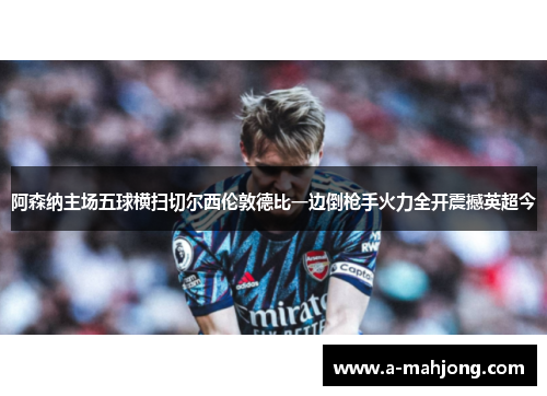 阿森纳主场五球横扫切尔西伦敦德比一边倒枪手火力全开震撼英超今