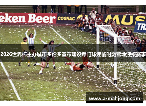 2026世界杯主办城市多伦多宣布建设专门球迷临时露营地迎接赛事