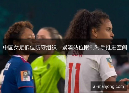 中国女足低位防守组织，紧凑站位限制对手推进空间