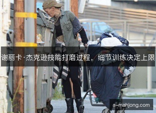 谢丽卡·杰克逊技能打磨过程，细节训练决定上限